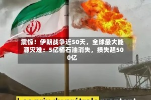 震惊！伊朗战争近50天，全球最大能源灾难：5亿桶石油消失，损失超500亿