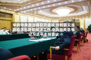 中共中央政治局召开会议 分析研究当前经济形势和经济工作 中共中央总书记习近平主持会议