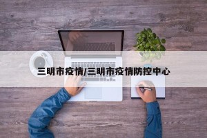 三明市疫情/三明市疫情防控中心