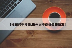 【梅州兴宁疫情,梅州兴宁疫情最新情况】