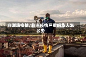 非洲籍疫情/非洲疫情严重吗华人怎么办
