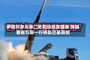 伊朗对参与第二轮和谈态度摇摆 特朗普称万斯一行将赴巴基斯坦