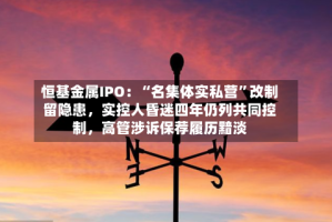 恒基金属IPO：“名集体实私营”改制留隐患，实控人昏迷四年仍列共同控制，高管涉诉保荐履历黯淡