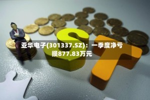 亚华电子(301337.SZ)：一季度净亏损877.83万元