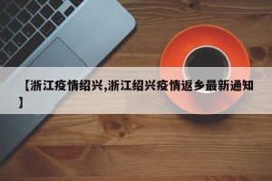 【浙江疫情绍兴,浙江绍兴疫情返乡最新通知】