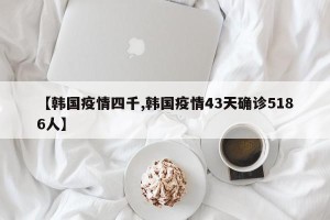 【韩国疫情四千,韩国疫情43天确诊5186人】