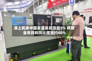 津上机床中国发盈喜后涨超9% 预期全年纯利同比增加约40%
