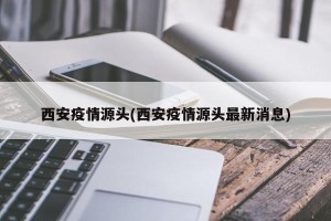 西安疫情源头(西安疫情源头最新消息)
