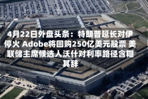 4月22日外盘头条：特朗普延长对伊停火 Adobe将回购250亿美元股票 美联储主席候选人沃什对利率路径含糊其辞