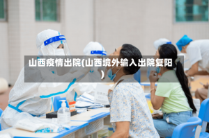 山西疫情出院(山西境外输入出院复阳)