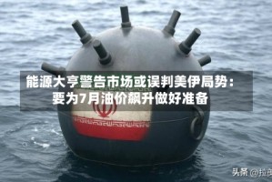 能源大亨警告市场或误判美伊局势：要为7月油价飙升做好准备