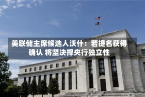 美联储主席候选人沃什：若提名获得确认 将坚决捍央行独立性