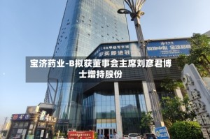 宝济药业-B拟获董事会主席刘彦君博士增持股份