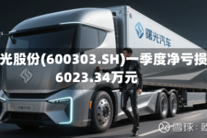 曙光股份(600303.SH)一季度净亏损6023.34万元