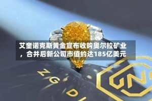 艾奎诺克斯黄金宣布收购奥尔拉矿业，合并后新公司市值约达185亿美元