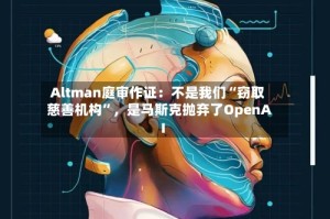 Altman庭审作证：不是我们“窃取慈善机构”，是马斯克抛弃了OpenAI