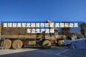 美媒称美军武器库存吃紧 美国拟动员车企生产武器