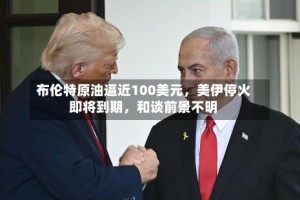 布伦特原油逼近100美元，美伊停火即将到期，和谈前景不明