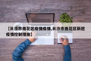 【长沙市雨花区疫情疫情,长沙市雨花区新冠疫情控制措施】