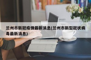 兰州市新冠疫情最新消息(兰州市新型冠状病毒最新消息)