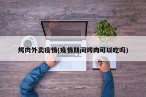 烤肉外卖疫情(疫情期间烤肉可以吃吗)