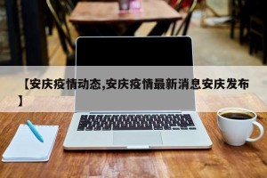 【安庆疫情动态,安庆疫情最新消息安庆发布】