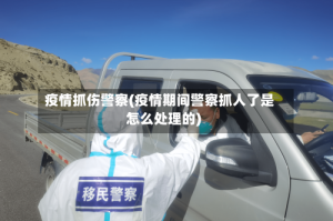 疫情抓伤警察(疫情期间警察抓人了是怎么处理的)