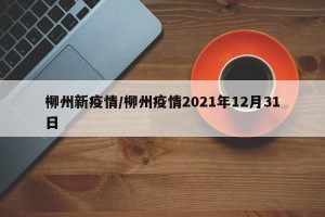 柳州新疫情/柳州疫情2021年12月31日