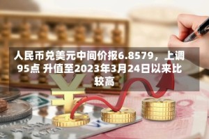 人民币兑美元中间价报6.8579，上调95点 升值至2023年3月24日以来比较高！