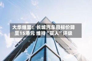 大华继显：长城汽车目标价降至15港元 维持“买入”评级