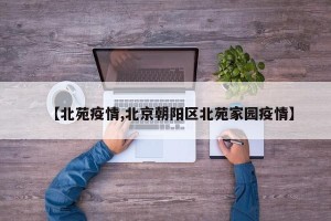【北苑疫情,北京朝阳区北苑家园疫情】