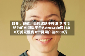 红杉、谷歌、英伟达联手押注 李飞飞站台的AI游戏平台Astrocade获5600万美元融资 8个月用户破2000万