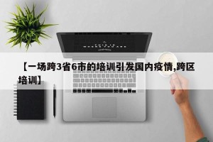 【一场跨3省6市的培训引发国内疫情,跨区培训】