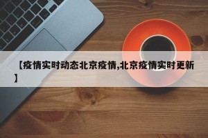 【疫情实时动态北京疫情,北京疫情实时更新】