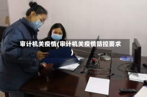 审计机关疫情(审计机关疫情防控要求)