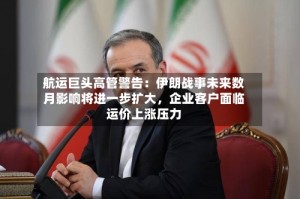 航运巨头高管警告：伊朗战事未来数月影响将进一步扩大，企业客户面临运价上涨压力