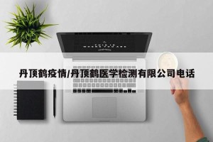 丹顶鹤疫情/丹顶鹤医学检测有限公司电话