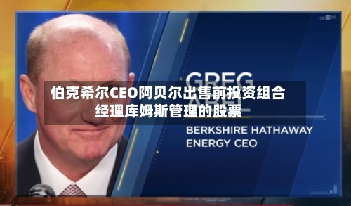 伯克希尔CEO阿贝尔出售前投资组合经理库姆斯管理的股票-第1张图片