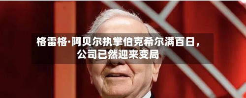 格雷格·阿贝尔执掌伯克希尔满百日，公司已然迎来变局-第1张图片