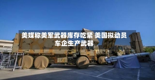 美媒称美军武器库存吃紧 美国拟动员车企生产武器-第1张图片