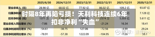 时隔8年再陷亏损！天利科技连续6年扣非净利“失血”-第1张图片