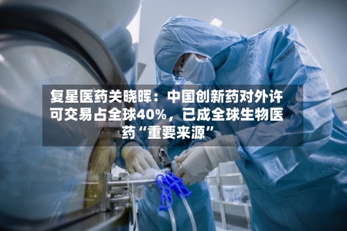 复星医药关晓晖：中国创新药对外许可交易占全球40%，已成全球生物医药“重要来源”-第1张图片