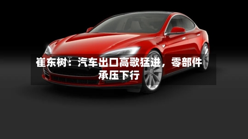 崔东树：汽车出口高歌猛进，零部件承压下行-第2张图片