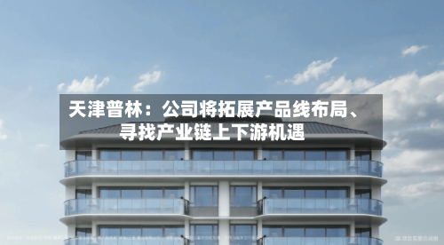 天津普林：公司将拓展产品线布局、寻找产业链上下游机遇-第1张图片