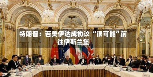 特朗普：若美伊达成协议 “很可能”前往伊斯兰堡-第1张图片