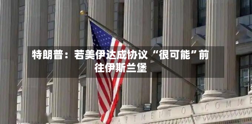 特朗普：若美伊达成协议 “很可能”前往伊斯兰堡-第2张图片