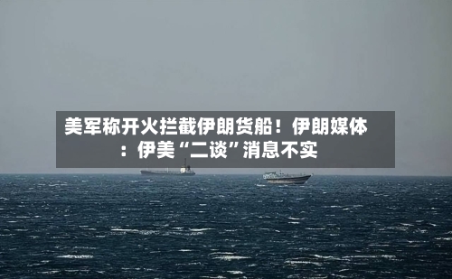 美军称开火拦截伊朗货船！伊朗媒体：伊美“二谈	”消息不实-第1张图片