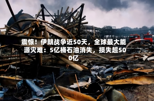 震惊！伊朗战争近50天，全球最大能源灾难：5亿桶石油消失，损失超500亿-第3张图片