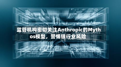 监管机构密切关注Anthropic的Mythos模型，警惕银行业风险-第1张图片