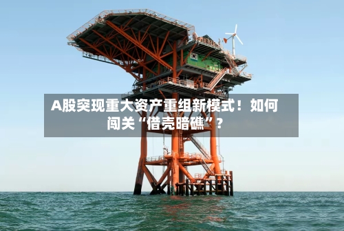 A股突现重大资产重组新模式！如何闯关“借壳暗礁”？-第3张图片